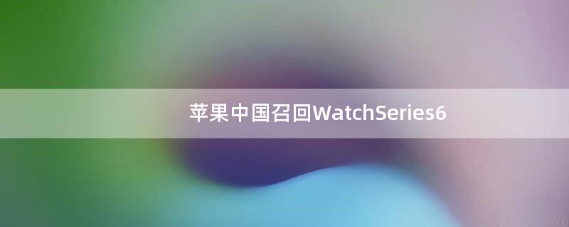 苹果中国召回Watch Series6