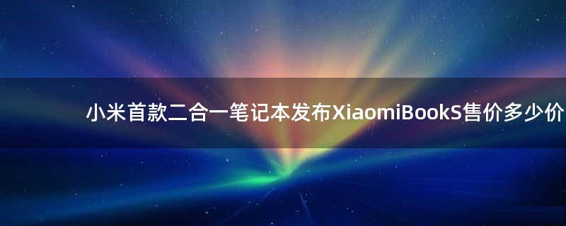 小米首款二合一笔记本发布 Xiaomi Book S售价多少价